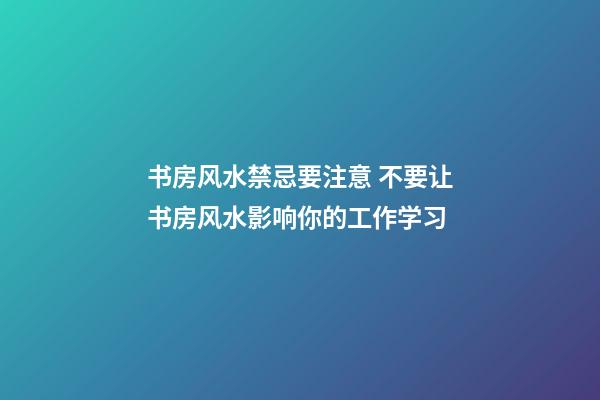 书房风水禁忌要注意 不要让书房风水影响你的工作学习